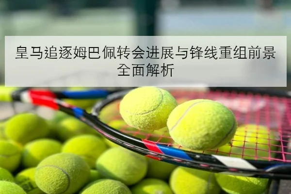 皇马追逐姆巴佩转会进展与锋线重组前景全面解析
